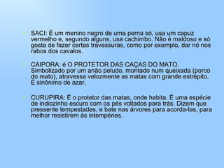 SACI: É um menino negro de uma perna só, usa um capuz vermelho e, segundo alguns, usa cachimbo. Não é maldoso e só gosta de fazer certas travessuras, como por exemplo, dar nó nos rabos dos cavalos. CAIPORA: é O PROTETOR DAS CAÇAS DO MATO. Simbolizado por um anão peludo, montado num queixada (porco do mato), atravessa velozmente as matas com grande estrépito. É sinônimo de azar. CURUPIRA: É o protetor das matas, onde habita. É uma espécie de indiozinho escuro com os pés voltados para trás. Dizem que pressente tempestades, e bate nas árvores para acorda-las, para melhor resistirem às intempéries. 