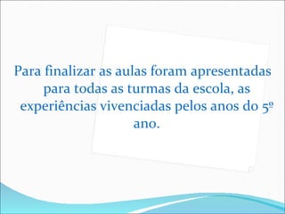 Para finalizar as aulas foram apresentadas para todas as turmas da escola, as experiências vivenciadas pelos anos do 5º ano. 