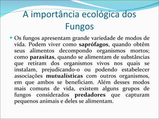 A importância ecológica dos Fungos Os fungos apresentam grande variedade de modos de vida. Podem viver como  saprófagos , quando obtêm seus alimentos decompondo organismos mortos; como  parasitas , quando se alimentam de substâncias que retiram dos organismos vivos nos quais se instalam, prejudicando-o ou podendo estabelecer associações  mutualísticas  com outros organismos, em que ambos se beneficiam. Além desses modos mais comuns de vida, existem alguns grupos de fungos considerados  predadores  que capturam pequenos animais e deles se alimentam.  