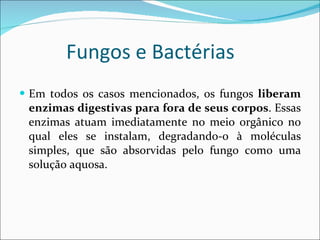 Fungos e Bactérias  Em todos os casos mencionados, os fungos  liberam enzimas digestivas para fora de seus corpos . Essas enzimas atuam imediatamente no meio orgânico no qual eles se instalam, degradando-o à moléculas simples, que são absorvidas pelo fungo como uma solução aquosa. 