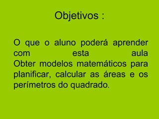 Objetivos : O que o aluno poderá aprender com esta aula Obter modelos matemáticos para planificar, calcular as áreas e os perímetros do quadrado .