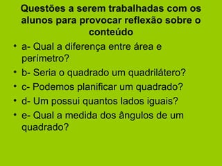 Questões a serem trabalhadas com os alunos para provocar reflexão sobre o conteúdo a- Qual a diferença entre área e perímetro? b- Seria o quadrado um quadrilátero? c- Podemos planificar um quadrado? d- Um possui quantos lados iguais? e- Qual a medida dos ângulos de um quadrado?