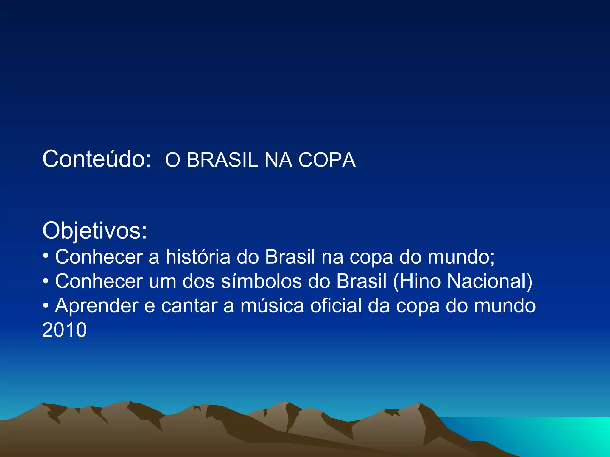 Conteúdo:  O BRASIL NA COPA  Objetivos:  Conhecer a história do Brasil na copa do mundo;  •  Conhecer um dos símbolos do Brasil (Hino Nacional)  •  Aprender e cantar a música oficial da copa do mundo 2010  