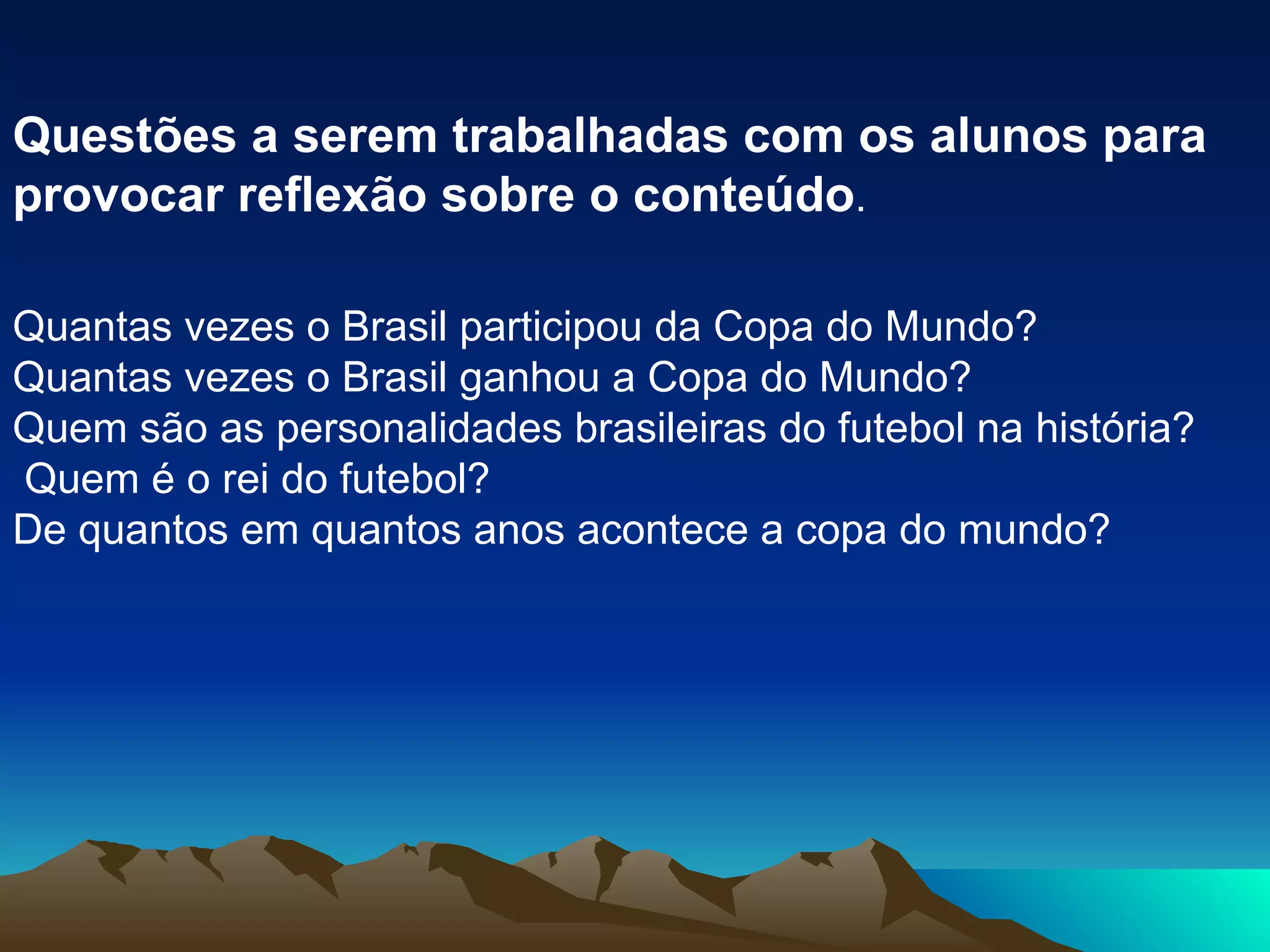 Questões a serem trabalhadas com os alunos para provocar reflexão sobre o conteúdo . Quantas vezes o Brasil participou da Copa do Mundo?  Quantas vezes o Brasil ganhou a Copa do Mundo?  Quem são as personalidades brasileiras do futebol na história?    Quem é o rei do futebol?  De quantos em quantos anos acontece a copa do mundo?  