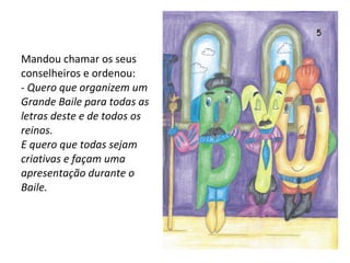 Mandou chamar os seus conselheiros e ordenou: -  Quero que organizem um Grande Baile para todas as letras deste e de todos os reinos. E quero que todas sejam criativas e façam uma apresentação durante o Baile. 