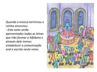 Quando a música terminou a rainha anunciou: -  Esta noite serão apresentadas todas as letras que irão formar o Alfabeto e através dele iremos estabelecer a comunicação oral e escrita neste reino. 