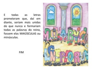 E todas as letras prometeram que, daí em diante, seriam mais unidas do que nunca e formariam todas as palavras do reino, fossem elas MAIÚSCULAS ou minúsculas.   FIM 