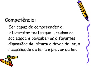 Competência: Ser capaz de compreender e interpretar textos que circulam na sociedade e perceber as diferentes dimensões da leitura: o dever de ler, a necessidade de ler e o prazer de ler. 