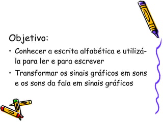 Objetivo: Conhecer a escrita alfabética e utilizá-la para ler e para escrever Transformar os sinais gráficos em sons e os sons da fala em sinais gráficos 