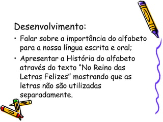Desenvolvimento: Falar sobre a importância do alfabeto para a nossa língua escrita e oral; Apresentar a História do alfabeto através do texto “No Reino das Letras Felizes” mostrando que as letras não são utilizadas separadamente. 