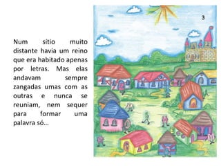 Num sítio muito distante havia um reino que era habitado apenas por letras. Mas elas andavam sempre zangadas umas com as outras e nunca se reuniam, nem sequer para formar uma palavra só… 
