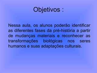 Objetivos : Nessa aula, os alunos poderão identificar as diferentes fases da pré-história a partir de mudanças materiais e reconhecer as transformações biológicas nos seres humanos e suas adaptações culturais.  