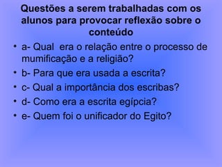 Questões a serem trabalhadas com os alunos para provocar reflexão sobre o conteúdo a- Qual  era o relação entre o processo de mumificação e a religião?  b- Para que era usada a escrita?  c- Qual a importância dos escribas?  d- Como era a escrita egípcia?  e- Quem foi o unificador do Egito? 