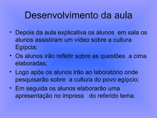 Desenvolvimento da aula Depois da aula explicativa os alunos  em sala os alunos assistiram um vídeo sobre a cultura Egípcia; Os alunos irão refletir sobre as questões  a cima elaboradas; Logo após os alunos irão ao laboratório onde pesquisarão sobre  a cultura do povo egípcio; Em seguida os alunos elaborarão uma apresentação no impress  do referido tema. 