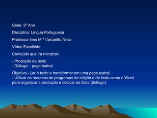 Série: 5º Ano Disciplina: Língua Portuguesa Professor Ives M ª Vanzeitto Neto Vídeo Escolhido: Conteúdo que irá ministrar: - Produção de texto.  - Diálogo – peça teatral  Objetivo:- Ler o texto e transformar em uma peça teatral.  - Utilizar os recursos de programas de edição e de texto como o Word para organizar a produção e colocar as falas (diálogo). 