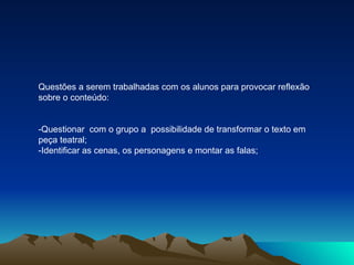 Questões a serem trabalhadas com os alunos para provocar reflexão sobre o conteúdo: -Questionar  com o grupo a  possibilidade de transformar o texto em peça teatral; -Identificar as cenas, os personagens e montar as falas; 