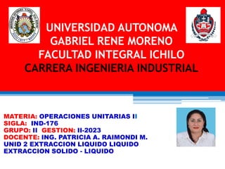 UNIVERSIDAD AUTONOMA
GABRIEL RENE MORENO
FACULTAD INTEGRAL ICHILO
CARRERA INGENIERIA INDUSTRIAL
MATERIA: OPERACIONES UNITARIAS II
SIGLA: IND-176
GRUPO: II GESTION: II-2023
DOCENTE: ING. PATRICIA A. RAIMONDI M.
UNID 2 EXTRACCION LIQUIDO LIQUIDO
EXTRACCION SOLIDO - LIQUIDO
 
