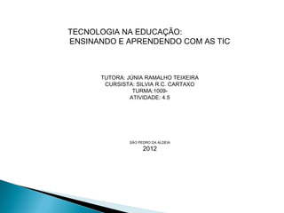 TECNOLOGIA NA EDUCAÇÃO:
ENSINANDO E APRENDENDO COM AS TIC



      TUTORA: JÚNIA RAMALHO TEIXEIRA
       CURSISTA: SILVIA R.C. CARTAXO
                TURMA:1009-
               ATIVIDADE: 4.5




              SÃO PEDRO DA ALDEIA
                    2012
 