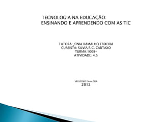 TECNOLOGIA NA EDUCAÇÃO:
ENSINANDO E APRENDENDO COM AS TIC



      TUTORA: JÚNIA RAMALHO TEIXEIRA
       CURSISTA: SILVIA R.C. CARTAXO
               TURMA:1009-
               ATIVIDADE: 4.5




              SÃO PEDRO DA ALDEIA
                   2012
 