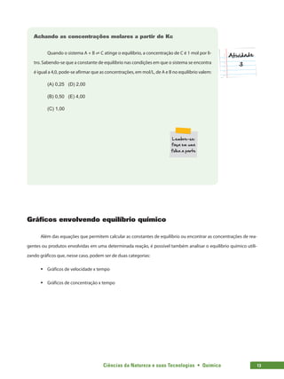 Ciências da Natureza e suas Tecnologias  •  Química 13
Achando as concentrações molares a partir de Kc
Quando o sistema A + B ⇌ C atinge o equilíbrio, a concentração de C é 1 mol por li-
tro. Sabendo-se que a constante de equilíbrio nas condições em que o sistema se encontra
é igual a 4,0, pode-se afirmar que as concentrações, em mol/L, de A e B no equilíbrio valem:
(A) 0,25	 (D) 2,00
(B) 0,50	 (E) 4,00
(C) 1,00
Gráficos envolvendo equilíbrio químico
Além das equações que permitem calcular as constantes de equilíbrio ou encontrar as concentrações de rea-
gentes ou produtos envolvidas em uma determinada reação, é possível também analisar o equilíbrio químico utili-
zando gráficos que, nesse caso, podem ser de duas categorias:
ƒ
ƒ Gráficos de velocidade x tempo
ƒ
ƒ Gráficos de concentração x tempo
 