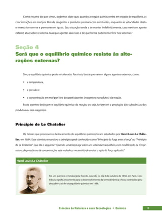 Ciências da Natureza e suas Tecnologias  •  Química 17
Como resumo do que vimos, podemos dizer que, quando a reação química entra em estado de equilíbrio, as
concentrações em mol por litro de reagentes e produtos permanecem constantes, enquanto as velocidades direta
e inversa tornam-se e permanecem iguais. Essa situação tende a se manter indefinidamente, caso nenhum agente
externo atue sobre o sistema. Mas que agentes são esses e de que forma podem interferir nos sistemas?
Seção 4
Será que o equilíbrio químico resiste às alte-
rações externas?
Sim, o equilíbrio químico pode ser alterado. Para isso, basta que variem alguns agentes externos, como:
ƒ
ƒ a temperatura,
ƒ
ƒ a pressão e
ƒ
ƒ a concentração em mol por litro dos participantes (reagentes e produtos) da reação.
Esses agentes deslocam o equilíbrio químico da reação, ou seja, favorecem a produção das substâncias dos
produtos ou dos reagentes.
Princípio de Le Chatelier
Os fatores que provocam o deslocamento do equilíbrio químico foram estudados por Henri Louis Le Châte-
lier, em 1884. Esse cientista enunciou o princípio geral conhecido como“Princípio da fuga ante a força”ou“Princípio
de Le Châtelier”, que diz o seguinte:“Quando uma força age sobre um sistema em equilíbrio, com modificação de tempe-
ratura, de pressão ou de concentração, este se desloca no sentido de anular a ação da força aplicada.”
Henri Louis Le Châtelier
Foi um químico e metalurgista francês, nascido no dia 8 de outubro de 1850, em Paris. Con-
tribuiu significativamente para o desenvolvimento da termodinâmica e ficou conhecido pela
descoberta da lei do equilíbrio químico em 1888.
 