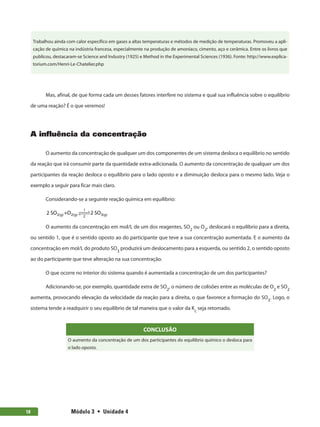 Módulo 3  •  Unidade 4
18
Trabalhou ainda com calor específico em gases a altas temperaturas e métodos de medição de temperaturas. Promoveu a apli-
cação de química na indústria francesa, especialmente na produção de amoníaco, cimento, aço e cerâmica. Entre os livros que
publicou, destacaram-se Science and Industry (1925) e Method in the Experimental Sciences (1936). Fonte: http://www.explica-
torium.com/Henri-Le-Chatelier.php
Mas, afinal, de que forma cada um desses fatores interfere no sistema e qual sua influência sobre o equilíbrio
de uma reação? É o que veremos!
A influência da concentração
O aumento da concentração de qualquer um dos componentes de um sistema desloca o equilíbrio no sentido
da reação que irá consumir parte da quantidade extra-adicionada. O aumento da concentração de qualquer um dos
participantes da reação desloca o equilíbrio para o lado oposto e a diminuição desloca para o mesmo lado. Veja o
exemplo a seguir para ficar mais claro.
Considerando-se a seguinte reação química em equilíbrio:
2 SO +O 2 SO
2 2
1
2 3
( ) ( ) ( )
g g g
 

 

O aumento da concentração em mol/L de um dos reagentes, SO2
ou O2
, deslocará o equilíbrio para a direita,
ou sentido 1, que é o sentido oposto ao do participante que teve a sua concentração aumentada. E o aumento da
concentração em mol/L do produto SO3
produzirá um deslocamento para a esquerda, ou sentido 2, o sentido oposto
ao do participante que teve alteração na sua concentração.
O que ocorre no interior do sistema quando é aumentada a concentração de um dos participantes?
Adicionando-se, por exemplo, quantidade extra de SO2
, o número de colisões entre as moléculas de O2
e SO2
aumenta, provocando elevação da velocidade da reação para a direita, o que favorece a formação do SO3
. Logo, o
sistema tende a readquirir o seu equilíbrio de tal maneira que o valor da Kc
seja retomado.
CONCLUSÃO
O aumento da concentração de um dos participantes do equilíbrio químico o desloca para
o lado oposto.
 