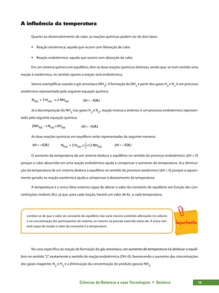 Ciências da Natureza e suas Tecnologias  •  Química 19
A influência da temperatura
Quanto ao desenvolvimento de calor, as reações químicas podem ser de dois tipos:
ƒ
ƒ Reação exotérmica: aquela que ocorre com liberação de calor.
ƒ
ƒ Reação endotérmica: aquela que ocorre com absorção de calor.
Em um sistema químico em equilíbrio, têm-se duas reações químicas distintas, sendo que, se num sentido uma
reação é exotérmica, no sentido oposto a reação será endotérmica.
Vamos exemplificar usando o gás amoníaco (NH3
). A formação do NH3
a partir dos gases H2
e N2
é um processo
exotérmico representado pela seguinte equação química:
2(g) 2(g) 3(g)
N + 3 H 2 NH
→ H 92KJ
Δ =
−
Já a decomposição do NH3
nos gases H2
e N2
, reação inversa a anterior, é um processo endotérmico represen-
tado pela seguinte equação química:
3(g) 2(g) 2(g)
2NH N +3H
→ H 92KJ
Δ =
+
As duas reações químicas em equilíbrio serão representadas da seguinte maneira:
H 92KJ
Δ =
+ 	 N + 3 H 2 NH
2(g) 2(g) 3(g)
1
2
 

 
 	 H 92KJ
Δ =
−
O aumento da temperatura de um sistema desloca o equilíbrio no sentido do processo endotérmico (∆H  0)
porque o calor absorvido em uma reação endotérmica ajuda a compensar o aumento da temperatura. Já a diminui-
ção da temperatura de um sistema desloca o equilíbrio no sentido do processo exotérmico (∆H  0) porque o aqueci-
mento gerado na reação exotérmica ajuda a compensar o abaixamento da temperatura.
A temperatura é o único fator externo capaz de alterar o valor da constante de equilíbrio em função das con-
centrações molares (Kc), já que, para cada reação, haverá um valor de Kc, a cada temperatura.
Lembre-se de que o valor da constante de equilíbrio não varia mesmo existindo alterações no volume
e na concentração dos participantes do sistema, ou mesmo na pressão exercida sobre ele. A única vari-
ável capaz de mudar o valor da constante é a temperatura.
No caso específico da reação de formação do���������������������������������������������������������������
gás amoníaco, um a��������������������������������������������
umento de temperatura irá deslocar o equilí-
brio no sentido“2”, exatamente o sentido da reação endotérmica (DH0), favorecendo o aumento das concentrações
dos gases reagentes N2
e H2
e a diminuição da concentração do produto gasoso NH3
.
 