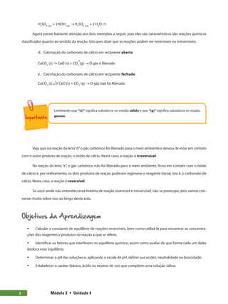 Módulo 3  •  Unidade 4
2
H2
SO4 (aq)
+ 2 KOH (aq)
→ K2
SO4 (aq)
+ 2 H2
O (l)
Agora preste bastante atenção aos dois exemplos a seguir, pois eles são característicos das reações químicas
classificadas quanto ao sentido da reação. Isto quer dizer que as reações podem ser reversíveis ou irreversíveis.
d.	 Calcinação do carbonato de cálcio em recipiente aberto
Δ →
CaCO3
(s) → CaO (s) + CO2
(g) → O gás é liberado
e.	 Calcinação do carbonato de cálcio em recipiente fechado
CaCO3
(s)  CaO (s) + CO2
(g) → O gás não foi liberado
Δ
Lembrando que “(s)” significa substância no estado sólido e que “(g)” significa substância no estado
gasoso.
Veja que na reação da letra“d”o gás carbônico foi liberado para o meio ambiente e deixou de estar em contato
com o outro produto de reação, o óxido de cálcio. Neste caso, a reação é irreversível.
Na reação da letra “e”, o gás carbônico não foi liberado para o meio ambiente, ficou em contato com o óxido
de cálcio e, por resfriamento, os dois produtos de reação puderam regenerar o reagente inicial, isto é, o carbonato de
cálcio. Neste caso, a reação é reversível.
Se você ainda não entendeu essa história de reação reversível e irreversível, não se preocupe, pois vamos con-
versar muito sobre isso ao longo desta aula.
Objetivos da Aprendizagem
ƒ
ƒ Calcular a constante de equilíbrio de reações reversíveis, bem como utilizá-la para encontrar as concentra-
ções dos reagentes e produtos da reação a que se refere;
ƒ
ƒ Identificar os fatores que interferem no equilíbrio químico, assim como avaliar de que forma cada um deles
desloca esse equilíbrio;
ƒ
ƒ Determinar o pH das soluções e, aplicando a escala de pH, definir sua acidez, neutralidade ou basicidade;
ƒ
ƒ Estabelecer o caráter (básico, ácido ou neutro) de sais que compõem uma solução salina.
 