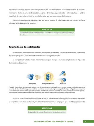 Ciências da Natureza e suas Tecnologias  •  Química 21
no sentido da reação que ocorre com contração de volume. Esse deslocamento se deve à necessidade de o sistema
minimizar os efeitos do aumento da pressão. Se ocorrer a diminuição da pressão total, o sistema desloca o equilíbrio
para o lado do maior volume, isto é, no sentido da reação que ocorre com expansão de volume.
Convém ressaltar que nas reações em que não ocorrer variação de volume a pressão não exercerá nenhuma
influência no deslocamento do equilíbrio.
CONCLUSÃO
O aumento da pressão total faz com que o equilíbrio se desloque no sentido da contração
de volume.
A influência do catalisador
Catalisadores são substâncias que, mesmo em pequenas quantidades, são capazes de aumentar a velocidade
de uma reação química, normalmente fazendo diminuir a energia de ativação.
A energia de ativação é a energia mínima necessária para alcançar o chamado complexo ativado (Figura 5) e
dar início à reação química.
Figura 5 - A ocorrência de uma reação química está obrigatoriamente relacionada com o contato entre as moléculas reagentes e
a energia de ativação. A formação dos produtos a partir dos reagentes é um processo gradual em que as ligações dos reagentes
são quebradas ao mesmo tempo que as ligações dos produtos são formadas. O estado de transição no qual coexistem ligações
enfraquecidas entre os reagentes e formação de novas ligações nos produtos é chamado de complexo ativado.
O uso do catalisador aumenta a velocidade da reação, entretanto não altera o ponto de equilíbrio – não deslo-
ca o equilíbrio e nem altera o valor de Kc
. O catalisador somente diminui o tempo para que o equilíbrio seja alcançado.
CONCLUSÃO
O catalisador não provoca deslocamento no equilíbrio químico.
 