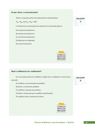 Ciências da Natureza e suas Tecnologias  •  Química 23
O que afeta a concentração?
Observe a equação química da reação genérica ajustada abaixo:
A B D calor
(g) (g) (g) (g)
C
+ + +
1
2
 

 

O rendimento (a concentração) da substância D é aumentado pela (o):
(A) remoção da substância A.
(B) remoção da substância C.
(C) aumento da temperatura.
(D) adição de um catalisador.
(E) aumento da pressão.
Qual a influência do catalisador?
Em uma reação química em equilíbrio, a adição de um catalisador no início da rea-
ção pode:
(A) modificar as concentrações de equilíbrio.
(B) alterar a constante de equilíbrio.
(C) modificar a natureza dos produtos.
(D) alterar o tempo para que o equilíbrio seja alcançado.
(E) modificar todas as variáveis do sistema.
 