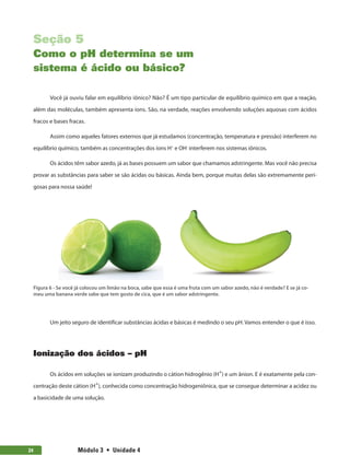 Módulo 3  •  Unidade 4
24
Seção 5
Como o pH determina se um
sistema é ácido ou básico?
Você já ouviu falar em equilíbrio iônico? Não? É um tipo particular de equilíbrio químico em que a reação,
além das moléculas, também apresenta íons. São, na verdade, reações envolvendo soluções aquosas com ácidos
fracos e bases fracas.
Assim como aqueles fatores externos que já estudamos (concentração, temperatura e pressão) interferem no
equilíbrio químico, também as concentrações dos íons H+
e OH-
interferem nos sistemas iônicos.
Os ácidos têm sabor azedo, já as bases possuem um sabor que chamamos adstringente. Mas você não precisa
provar as substâncias para saber se são ácidas ou básicas. Ainda bem, porque muitas delas são extremamente peri-
gosas para nossa saúde!
Figura 6 - Se você já colocou um limão na boca, sabe que essa é uma fruta com um sabor azedo, não é verdade? E se já co-
meu uma banana verde sabe que tem gosto de cica, que é um sabor adstringente.
Um jeito seguro de identificar substâncias ácidas e básicas é medindo o seu pH. Vamos entender o que é isso.
Ionização dos ácidos – pH
Os ácidos em soluções se ionizam produzindo o cátion hidrogênio (H+
) e um ânion. E é exatamente pela con-
centração deste cátion (H+
), conhecida como concentração hidrogeniônica, que se consegue determinar a acidez ou
a basicidade de uma solução.
 