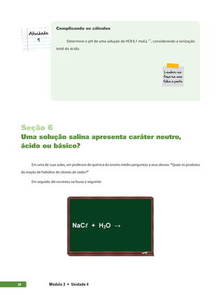 Módulo 3  •  Unidade 4
28
Complicando os cálculos
Determine o pH de uma solução de HCl 0,1 mol.L−1
, considerando a ionização
total do ácido.
9
Seção 6
Uma solução salina apresenta caráter neutro,
ácido ou básico?
Em uma de suas aulas, um professor de química do ensino médio perguntou a seus alunos: “Quais os produtos
da reação de hidrólise do cloreto de sódio?”
Em seguida, ele escreveu na lousa o seguinte:
 