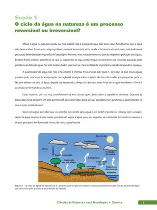 Ciências da Natureza e suas Tecnologias  •  Química 3
Seção 1
O ciclo da água na natureza é um processo
reversível ou irreversível?
Afinal, a água na natureza acaba ou não acaba? Esta é a pergunta que não quer calar. Acreditamos que a água
não deve acabar. Entretanto, a água potável, material essencial à vida, tende a diminuir cada vez mais, principalmente
pela ação desordenada e injustificável do próprio homem, mais notadamente no que diz respeito à poluição das águas.
Existem fortes indícios científicos de que as nascentes de água potável que encontramos na natureza passarão pelo
problema da falta de água. Por este motivo, todos precisam se conscientizar da importância do não desperdício da água.
A quantidade de água nos rios e nos mares é imensa. Pela análise da Figura 1, percebe-se que essas águas
passam pelo processo da evaporação por ação da energia solar, e assim são transformadas em pequenas gotícu-
las que sobem ao céu. A água, depois de evaporada, chega às camadas mais frias de ar que envolvem a Terra e
acumula-se formando as nuvens.
Essas nuvens, por sua vez, transformam-se em chuvas que caem sobre a superfície terrestre. Quando as
águas da chuva atingem um solo permeável, são absorvidas para as suas camadas mais profundas, acumulando-se
nos lençóis subterrâneos.
Você consegue perceber que o caminho percorrido pela água é um ciclo? O processo começa com a evapo-
ração da água dos rios e dos mares, produzindo vapor d’água para, em seguida, se condensar formando as nuvens e
depois precipitar em forma de chuva, de novo, água líquida.
Figura 1 – O ciclo da água na natureza é o caminho que ela percorre através de suas transformações físicas, do estado líqui-
do, passando pelo gasoso e retornando ao líquido.
 