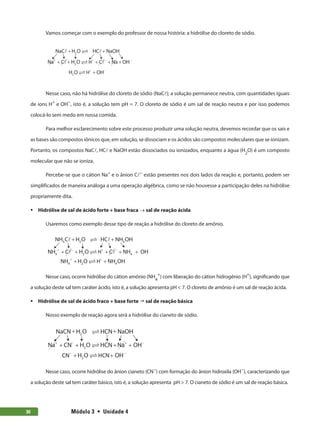 Módulo 3  •  Unidade 4
30
Vamos começar com o exemplo do professor de nossa história: a hidrólise do cloreto de sódio.
NaC H O HC NaOH
Na C H O C Na OH
2
2
+ +
+ + + + +
+ + − −
H
H O OH
2 H+ −
−
+
Nesse caso, não há hidrólise do cloreto de sódio (NaCl); a solução permanece neutra, com quantidades iguais
de íons H+
e OH−
, isto é, a solução tem pH = 7. O cloreto de sódio é um sal de reação neutra e por isso podemos
colocá-lo sem medo em nossa comida.
Para melhor esclarecimento sobre este processo produzir uma solução neutra, devemos recordar que os sais e
as bases são compostos iônicos que, em solução, se dissociam e os ácidos são compostos moleculares que se ionizam.
Portanto, os compostos NaCl, HCl e NaOH estão dissociados ou ionizados, enquanto a água (H2
O) é um composto
molecular que não se ioniza.
Percebe-se que o cátion Na+
e o ânion Cl−
estão presentes nos dois lados da reação e, portanto, podem ser
simplificados de maneira análoga a uma operação algébrica, como se não houvesse a participação deles na hidrólise
propriamente dita.
ƒ
ƒ Hidrólise de sal de ácido forte + base fraca → sal de reação ácida
Usaremos como exemplo desse tipo de reação a hidrólise do cloreto de amônio.
NH C H O HC NH OH
NH C H O C NH H
2
2
4 4
4 4 O
+ +
+ + + + +
+ − + −
H
NH H O NH OH
2
4 4
+ +
+ +
H
Nesse caso, ocorre hidrólise do cátion amônio (NH4
+
) com liberação do cátion hidrogênio (H+
), significando que
a solução deste sal tem caráter ácido, isto é, a solução apresenta pH  7. O cloreto de amônio é um sal de reação ácida.
ƒ
ƒ Hidrólise de sal de ácido fraco + base forte  sal de reação básica
Nosso exemplo de reação agora será a hidrólise do cianeto de sódio.
NaCN H O HCN NaOH
Na CN H O HCN Na OH
2
2
+ +
+ + + +
+ − + −


C
CN HCN
− −
+ +
H O OH
2 
Nesse caso, ocorre hidrólise do ânion cianeto (CN−
) com formação do ânion hidroxila (OH−
), caracterizando que
a solução deste sal tem caráter básico, isto é, a solução apresenta pH  7. O cianeto de sódio é um sal de reação básica.
 