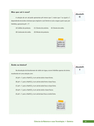 Ciências da Natureza e suas Tecnologias  •  Química 31
10
Mas que sal é esse?
A solução de um sal pode apresentar pH menor que 7, maior que 7 ou igual a 7,
dependendo do ácido e da base que originam o sal. Dentre os sais a seguir, qual o que, por
hidrólise, apresenta pH  7?
(A) Sulfato de potássio.	 (C) Cloreto de amônio.	 (E) Cloreto de sódio.
(B) Carbonato de sódio.	 (D) Nitrato de potássio.
11
Ácida ou básica?
Na dissolução de bicarbonato de sódio em água, ocorre hidrólise apenas do ânion,
resultando em uma solução com:
(A) pH = 7, pois o NaHCO3
é um sal de ácido e base fortes.
(B) pH  7, pois o NaHCO3
é um sal de ácido forte e base fraca.
(C) pH  7, pois o NaHCO3
é um sal de ácido fraco e base forte.
(D) pH  7, pois o NaHCO3
é um sal de ácido e base fracos.
(E) pH  7, pois o NaHCO3
é um sal de base fraca e ácido forte.
 