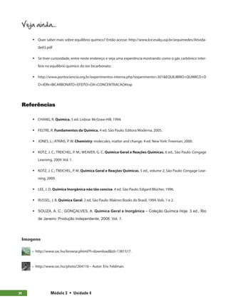Módulo 3  •  Unidade 4
34
Veja ainda...
ƒ
ƒ Quer saber mais sobre equilíbrio químico? Então acesse: http://www.lce.esalq.usp.br/arquimedes/Ativida-
de03.pdf
ƒ
ƒ Se tiver curiosidade, entre neste endereço e veja uma experiência mostrando como o gás carbônico inter-
fere no equilíbrio químico do íon bicarbonato:
ƒ
ƒ http://www.pontociencia.org.br/experimentos-interna.php?experimento=301EQUILIBRIO+QUIMICO+D
O+ION+BICARBONATO+EFEITO+DA+CONCENTRACAO#top
Referências
ƒ
ƒ CHANG, R. Química. 5 ed. Lisboa: McGraw-Hill, 1994.
ƒ
ƒ FELTRE, R. Fundamentos da Química. 4 ed. São Paulo: Editora Moderna, 2005.
ƒ
ƒ JONES, L.; ATKINS, P. W. Chemistry: molecules, matter and change. 4 ed. New York: Freeman, 2000.
ƒ
ƒ KOTZ, J. C.; TREICHEL, P. M.; WEAVER, G. C. Química Geral e Reações Químicas. 6 ed., São Paulo: Cengage
Learning, 2009. Vol. 1.
ƒ
ƒ KOTZ, J. C.; TREICHEL, P. M. Química Geral e Reações Químicas. 5 ed., volume 2, São Paulo: Cengage Lear-
ning, 2009.
ƒ
ƒ LEE, J. D. Química Inorgânica não tão concisa. 4 ed. São Paulo: Edgard Blücher, 1996.
ƒ
ƒ RUSSEL, J. B. Química Geral. 2 ed. São Paulo: Makron Books do Brasil, 1994. Vols. 1 e 2.
ƒ
ƒ SOUZA, A. C.; GONÇALVES, A. Química Geral e Inorgânica – Coleção Química Hoje. 3 ed., Rio
de Janeiro: Produção Independente, 2008. Vol. 1.
Imagens
  •  http://www.sxc.hu/browse.phtml?f=downloadid=1381517.
  •  http://www.sxc.hu/photo/264116 – Autor: Eric Feldman.
 
