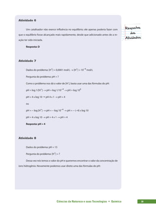 Ciências da Natureza e suas Tecnologias  •  Química 39
Atividade 6
Um catalisador não exerce influência no equilíbrio; ele apenas poderia fazer com
que o equilíbrio fosse alcançado mais rapidamente, desde que adicionado antes de a re-
ação ter sido iniciada.
Resposta: D
Atividade 7
Dados do problema: [H+
] = 0,0001 mol/L → [H+
] = 10−4
mol/L
Pergunta do problema: pH = ?
Como o problema nos dá o valor de [H+
], basta usar uma das fórmulas do pH:
pH = log 1/[H+
] → pH = log 1/10−4
→ pH = log 104
pH = 4 x log 10  pH 4 x 1 → pH = 4
ou
pH = − log [H+
] → pH = − log 10−4
→ pH = − (−4) x log 10
pH = 4 x log 10 → pH = 4 x 1 → pH = 4
Resposta: pH = 4
Atividade 8
Dados do problema: pH = 13
Pergunta do problema: [H+
] = ?
Dessa vez nós temos o valor do pH e queremos encontrar o valor da concentração de
íons hidrogênio. Novamente podemos usar direto uma das fórmulas do pH:
 