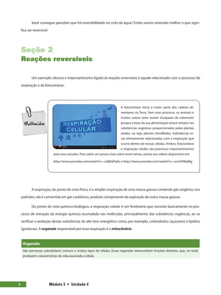Módulo 3  •  Unidade 4
4
Você consegue perceber que há reversibilidade no ciclo da água? Então vamos entender melhor o que signi-
fica ser reversível.
Seção 2
Reações reversíveis
Um exemplo clássico e importantíssimo ligado às reações reversíveis é aquele relacionado com o processo da
respiração e da fotossíntese.
A fotossíntese inicia a maior parte das cadeias ali-
mentares na Terra. Sem esse processo, os animais e
muitos outros seres seriam incapazes de sobreviver
porque a base da sua alimentação estará sempre nas
substâncias orgânicas proporcionadas pelas plantas
verdes, ou seja, plantas clorofiladas. Substâncias es-
sas intimamente relacionadas com a respiração que
ocorre dentro de nossas células. Ambos, fotossíntese
e respiração celular, são processos importantíssimos
para seus estudos. Para saber um pouco mais sobre esses temas, assista aos vídeos disponíveis em:
http://www.youtube.com/watch?v=-a3IjRaFbdo e http://www.youtube.com/watch?v=-xne3VWpBIg.
A respiração, do ponto de vista físico, é a simples inspiração de uma massa gasosa contendo gás oxigênio; nos
pulmões, ela é convertida em gás carbônico, produto componente da expiração de outra massa gasosa.
Do ponto de vista químico-biológico, a respiração celular é um fenômeno que consiste basicamente no pro-
cesso de extração da energia química acumulada nas moléculas, principalmente das substâncias orgânicas, ao se
verificar a oxidação destas substâncias de alto teor energético como, por exemplo, carboidratos (açúcares) e lipídios
(gorduras). A organela responsável por essa respiração é a mitocôndria.
Organela
São estruturas subcelulares comuns a muitos tipos de células. Essas organelas desenvolvem funções distintas, que, no total,
produzem características de vida associada a célula.
 