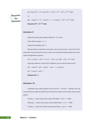 Módulo 3  •  Unidade 4
40
pH = log 1/[H+
] → 13 = log 1/[H+
] → 1/[H+
] = 1013
→ [H+
] = 10−13
mol/L
ou
pH = − log [H+
] → 13 = − log [H+
] → − 13 = log [H+
] → [H+
] = 10−13
mol/L
Resposta: [H+
] = 10−13
mol/L
Atividade 9
Dados fornecidos pelo problema: M do HCl = 0,1 mol/L.
Ácido 100% ionizado → α = 1
Pergunta do problema: pH = ?
Veja que dessa vez queremos encontrar o pH, mas não temos o valor de [H+
], por-
tanto temos que encontrá-lo. Para isso, vamos usar a fórmula da determinação da concen-
tração hidrogeniônica primeiro:
[H+
] = n x M x α → [H+
] = 1 x 0,1 x 1 → [H+
] = 0,1 mol/L → [H+
] = 10−1
mol/L
Agora que sabemos o valor de [H+
], podemos usar uma das fórmulas do pH:
pH = − log [H+
] → pH = − log 10−1
→ pH = − (−1) x log 10
pH = 1 x log 10 → pH = 1
Resposta: pH = 1
Atividade 10
O problema quer saber qual dos sais tem um pH  7. Um pH  7 significa que o sal
é proveniente da reação de ácido forte com base fraca. Então, vamos avaliar cada uma das
opções.
(A) K2
SO4
→ ácido: H2
SO4
(forte) e base: KOH (forte) → pH = 7 → NÃO
(B) Na2
CO3
→ ácido: H2
CO3
(fraco) e base: NaOH (forte) → H  7 → NÃO
(C) NH4
Cl → ácido: HCl (forte) e base: NH4
OH (fraco) → pH  7 → SIM
 