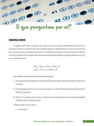 Ciências da Natureza e suas Tecnologias  •  Química 43
O que perguntam por aí?
UNIPAC/2009
As galinhas, assim como os cachorros, não transpiram e, por isso, respiram ofegantemente para diminuir a
temperatura corporal no verão. Por causa dessa respiração ofegante, as galinhas botam ovos com casca mais fina do
que o usual (o principal componente da casca do ovo é o CaCO3
). Este resultado surpreendente pode ser explicado
com base no princípio de Le Chatelier, uma vez que, através da respiração ofegante, as galinhas liberam mais CO2
 do
que na respiração comum.
CO H O CO I
CO Ca
2 2 3
2
3
2 2
(g) (I) (aq) (aq)
(aq) (aq)
2H
+ +
+
+ −
− +
 

 


( )



 
 CaCO II
s
3( ) ( )
Com relação ao exposto, foram feitas as seguintes afirmações:
I.	 Uma respiração muito ofegante provocará deslocamento do equilíbrio representado pela equação (I) para
a esquerda.
II.	 Uma estratégia para tornar a casca dos ovos mais grossa no verão é a administração de água com gás (con-
tendo CO2
) às galinhas.
III.	 O CO2
 é uma substância polar, enquanto o CaCO3
(s) é um composto iônico, bom condutor de eletricidade
no estado sólido e em solução aquosa.
Está(ão) correta(s) o que se afirma:
a.	 somente em I
 