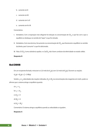 Anexo  •  Módulo 3  •  Unidade 4
44
b.	 somente em II
c.	 somente em III
d.	 somente em I e II
e.	 somente em II e III
Comentários:
I.	 Verdadeira. Com a respiração mais ofegante há redução na concentração de CO2
, o que faz com o que o
equilíbrio se desloque no sentido de“repor”o que foi retirado.
II.	 Verdadeira. Com essa técnica, há aumento na concentração de CO2
, que favorecerá o equilíbrio no sentido
da direita, para“consumir”o que foi adicionado.
III.	 Falsa. O CO2
 é uma substância apolar, e o CaCO3
 não é bom condutor de eletricidade no estado sólido.
Resposta: D
Uel/2008
Em um recipiente fechado, misturam-se 2,0 mols de A2
(g) com 3,0 mols de B2
(g). Ocorrem as reações:
A2
(g) + B2
(g) = 2 AB(g)
1
2
Sendo v1
e v2
velocidades das reações indicadas, [A2
] e [B2
] as concentrações dos reagentes em mol/L, pode-se
afirmar que o sistema atinge o equilíbrio quando:
a) v1
= v2
b) v1
= 2v2
c) [A2
] = 0
d) [B2
] = 0
e) [A2
] = [B2
]
Comentário: O sistema atinge o equilíbrio quando as velocidades se igualam.
Resposta: A
 