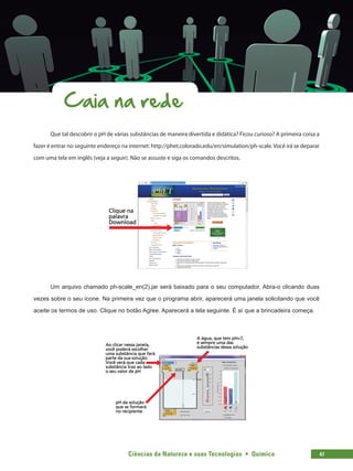 Ciências da Natureza e suas Tecnologias  •  Química 47
Caia na rede
Que tal descobrir o pH de várias substâncias de maneira divertida e didática? Ficou curioso? A primeira coisa a
fazer é entrar no seguinte endereço na internet: http://phet.colorado.edu/en/simulation/ph-scale. Você irá se deparar
com uma tela em inglês (veja a seguir). Não se assuste e siga os comandos descritos.
Um arquivo chamado ph-scale_en(2).jar será baixado para o seu computador. Abra-o clicando duas
vezes sobre o seu ícone. Na primeira vez que o programa abrir, aparecerá uma janela solicitando que você
aceite os termos de uso. Clique no botão Agree. Aparecerá a tela seguinte. É aí que a brincadeira começa.
 