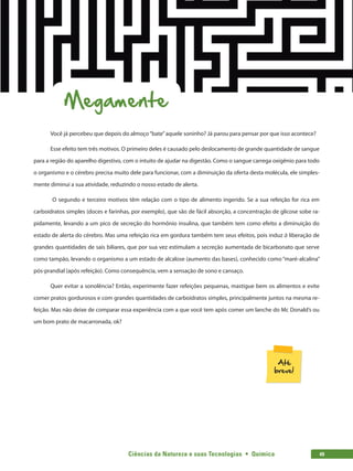 Ciências da Natureza e suas Tecnologias  •  Química 49
Megamente
Você já percebeu que depois do almoço“bate”aquele soninho? Já parou para pensar por que isso acontece?
Esse efeito tem três motivos. O primeiro deles é causado pelo deslocamento de grande quantidade de sangue
para a região do aparelho digestivo, com o intuito de ajudar na digestão. Como o sangue carrega oxigênio para todo
o organismo e o cérebro precisa muito dele para funcionar, com a diminuição da oferta desta molécula, ele simples-
mente diminui a sua atividade, reduzindo o nosso estado de alerta.
O segundo e terceiro motivos têm relação com o tipo de alimento ingerido. Se a sua refeição for rica em
carboidratos simples (doces e farinhas, por exemplo), que são de fácil absorção, a concentração de glicose sobe ra-
pidamente, levando a um pico de secreção do hormônio insulina, que também tem como efeito a diminuição do
estado de alerta do cérebro. Mas uma refeição rica em gordura também tem seus efeitos, pois induz à liberação de
grandes quantidades de sais biliares, que por sua vez estimulam a secreção aumentada de bicarbonato que serve
como tampão, levando o organismo a um estado de alcalose (aumento das bases), conhecido como “maré-alcalina”
pós-prandial (após refeição). Como consequência, vem a sensação de sono e cansaço.
Quer evitar a sonolência? Então, experimente fazer refeições pequenas, mastigue bem os alimentos e evite
comer pratos gordurosos e com grandes quantidades de carboidratos simples, principalmente juntos na mesma re-
feição. Mas não deixe de comparar essa experiência com a que você tem após comer um lanche do Mc Donald’s ou
um bom prato de macarronada, ok?
 