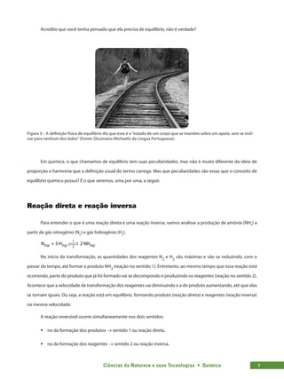 Ciências da Natureza e suas Tecnologias  •  Química 7
Acredito que você tenha pensado que ela precisa de equilíbrio, não é verdade?
Figura 3 – A definição física de equilíbrio diz que esse é o“estado de um corpo que se mantém sobre um apoio, sem se incli-
nar para nenhum dos lados”(Fonte: Dicionário Michaelis de Língua Portuguesa).
Em química, o que chamamos de equilíbrio tem suas peculiaridades, mas não é muito diferente da ideia de
proporção e harmonia que a definição usual do termo carrega. Mas que peculiaridades são essas que o conceito de
equilíbrio químico possui? É o que veremos, uma por uma, a seguir.
Reação direta e reação inversa
Para entender o que é uma reação direta e uma reação inversa, vamos analisar a produção de amônia (NH3
) a
partir de gás nitrogênio (N2
) e gás hidrogênio (H2
).
N + 3 H 2 NH
2(g) 2(g) 3(g)
1
2
 

 

No início da transformação, as quantidades dos reagentes N2
e H2
são máximas e vão se reduzindo, com o
passar do tempo, até formar o produto NH3
(reação no sentido 1). Entretanto, ao mesmo tempo que essa reação está
ocorrendo, parte do produto que já foi formado vai se decompondo e produzindo os reagentes (reação no sentido 2).
Acontece que a velocidade de transformação dos reagentes vai diminuindo e a do produto aumentando, até que elas
se tornam iguais. Ou seja, a reação está em equilíbrio, formando produto (reação direta) e reagentes (reação inversa)
na mesma velocidade.
A reação reversível ocorre simultaneamente nos dois sentidos:
ƒ
ƒ no da formação dos produtos → sentido 1 ou reação direta.
ƒ
ƒ no da formação dos reagentes → sentido 2 ou reação inversa.
 