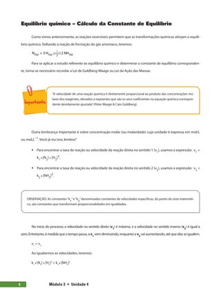 Módulo 3  •  Unidade 4
8
Equilíbrio químico – Cálculo da Constante de Equilíbrio
Como vimos anteriormente, as reações reversíveis permitem que as transformações químicas atinjam o equilí-
brio químico. Voltando à reação de formação do gás amoníaco, teremos:
N + 3 H 2 NH
2(g) 2(g) 3(g)
1
2
 

 

Para se aplicar o estudo referente ao equilíbrio químico e determinar a constante de equilíbrio corresponden-
te, torna-se necessário recordar a Lei de Guldberg-Waage ou Lei da Ação das Massas.
“A velocidade de uma reação química é diretamente proporcional ao produto das concentrações mo-
lares dos reagentes, elevados a expoentes que são os seus coeficientes na equação química correspon-
dente devidamente ajustada”(Peter Waage  Cato Guldberg).
Outra lembrança importante é sobre concentração molar (ou molaridade) cuja unidade é expressa em mol/L
ou mol.L−1
. Você já viu isso, lembra?
ƒ
ƒ Para encontrar a taxa de reação ou velocidade da reação direta no sentido 1 (v1
), usamos a expressão: v1
=
k1
x [N2
] x [H2
]3
.
ƒ
ƒ Para encontrar a taxa de reação ou velocidade da reação direta no sentido 2 (v2
), usamos a expressão: v2
=
k2
x [NH3
]2
.
OBSERVAÇÃO: As constantes“k
1
”e“k
2
”denominadas constantes de velocidades específicas, do ponto de vista matemáti-
co, são constantes que transformam proporcionalidades em igualdades.
No início do processo, a velocidade no sentido direto (v1
) é máxima, e a velocidade no sentido inverso (v2
) é igual a
zero. Entretanto, à medida que o tempo passa, a v1
vem diminuindo, enquanto a v2
vai aumentando, até que elas se igualem.
v1
= v2
Ao igualarmos as velocidades, teremos:
k1
x [N2
] x [H2
]3
= k2
x [NH3
]2
 