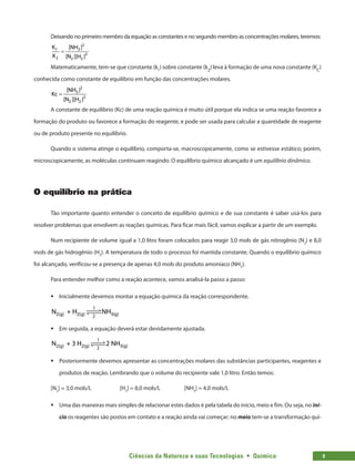 Ciências da Natureza e suas Tecnologias  •  Química 9
Deixando no primeiro membro da equação as constantes e no segundo membro as concentrações molares, teremos:
2
3
1
3
2 2 2
[NH ]
K
K [N ][H ]
=
Matematicamente, tem-se que constante (k1
) sobre constante (k2
) leva à formação de uma nova constante (KC
)
conhecida como constante de equilíbrio em função das concentrações molares.
2
3
3
2 2
[NH ]
Kc
[N ][H ]
=
A constante de equilíbrio (Kc) de uma reação química é muito útil porque ela indica se uma reação favorece a
formação do produto ou favorece a formação do reagente, e pode ser usada para calcular a quantidade de reagente
ou de produto presente no equilíbrio.
Quando o sistema atinge o equilíbrio, comporta-se, macroscopicamente, como se estivesse estático; porém,
microscopicamente, as moléculas continuam reagindo. O equilíbrio químico alcançado é um equilíbrio dinâmico.
O equilíbrio na prática
Tão importante quanto entender o conceito de equilíbrio químico e de sua constante é saber usá-los para
resolver problemas que envolvem as reações químicas. Para ficar mais fácil, vamos explicar a partir de um exemplo.
Num recipiente de volume igual a 1,0 litro foram colocados para reagir 3,0 mols de gás nitrogênio (N2
) e 8,0
mols de gás hidrogênio (H2
). A temperatura de todo o processo foi mantida constante. Quando o equilíbrio químico
foi alcançado, verificou-se a presença de apenas 4,0 mols do produto amoníaco (NH3
).
Para entender melhor como a reação acontece, vamos analisá-la passo a passo:
ƒ
ƒ Inicialmente devemos montar a equação química da reação correspondente.
N + H NH
2(g) 2(g) 3(g)
1
2
 

 

ƒ
ƒ Em seguida, a equação deverá estar devidamente ajustada.
N + 3 H 2 NH
2(g) 2(g) 3(g)
1
2
 

 

ƒ
ƒ Posteriormente devemos apresentar as concentrações molares das substâncias participantes, reagentes e
produtos de reação. Lembrando que o volume do recipiente vale 1,0 litro. Então temos:
[N2
] = 3,0 mols/L		 [H2
] = 8,0 mols/L		 [NH3
] = 4,0 mols/L
ƒ
ƒ Uma das maneiras mais simples de relacionar estes dados é pela tabela do início, meio e fim. Ou seja, no iní-
cio os reagentes são postos em contato e a reação ainda vai começar; no meio tem-se a transformação quí-
 