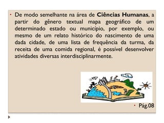 •

De modo semelhante na área de Ciências Humanas, a
partir do gênero textual mapa geográfico de um
determinado estado ou município, por exemplo, ou
mesmo de um relato histórico do nascimento de uma
dada cidade, de uma lista de frequência da turma, da
receita de uma comida regional, é possível desenvolver
atividades diversas interdisciplinarmente.

•

Pág.08

 