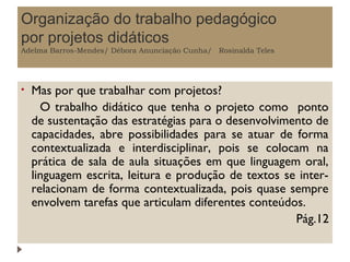 Organização do trabalho pedagógico
por projetos didáticos
Adelma Barros-Mendes/ Débora Anunciação Cunha/ Rosinalda Teles

•

Mas por que trabalhar com projetos?
O trabalho didático que tenha o projeto como ponto
de sustentação das estratégias para o desenvolvimento de
capacidades, abre possibilidades para se atuar de forma
contextualizada e interdisciplinar, pois se colocam na
prática de sala de aula situações em que linguagem oral,
linguagem escrita, leitura e produção de textos se interrelacionam de forma contextualizada, pois quase sempre
envolvem tarefas que articulam diferentes conteúdos.
Pág.12

 