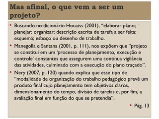 Mas afinal, o que vem a ser um
projeto?






Buscando no dicionário Houaiss (2001), “elaborar plano;
planejar; organizar; descrição escrita de tarefa a ser feita;
esquema; esboço ou desenho de trabalho.
Manegolla e Santana (2001, p. 111), nos expõem que “projeto
se constitui em um ‘processo de planejamento, execução e
controle’ constantes que assegurem uma contínua vigilância
das atividades, culminado com a execução do plano traçado”.
Nery (2007, p. 120) quando explica que esse tipo de
“modalidade de organização do trabalho pedagógico prevê um
produto final cujo planejamento tem objetivos claros,
dimensionamento do tempo, divisão de tarefas e, por fim, a
avaliação final em função do que se pretendia”.
 Pág. 13

 