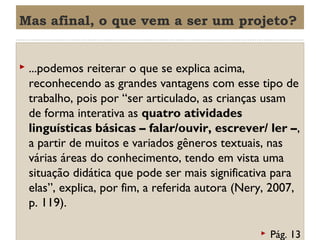 Mas afinal, o que vem a ser um projeto?



...podemos reiterar o que se explica acima,
reconhecendo as grandes vantagens com esse tipo de
trabalho, pois por “ser articulado, as crianças usam
de forma interativa as quatro atividades
linguísticas básicas – falar/ouvir, escrever/ ler –,
a partir de muitos e variados gêneros textuais, nas
várias áreas do conhecimento, tendo em vista uma
situação didática que pode ser mais significativa para
elas”, explica, por fim, a referida autora (Nery, 2007,
p. 119).


Pág. 13

 